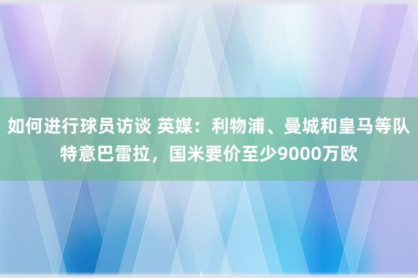 如何进行球员访谈 英媒：利物浦、曼城和皇马等队特意巴雷拉，国米要价至少9000万欧