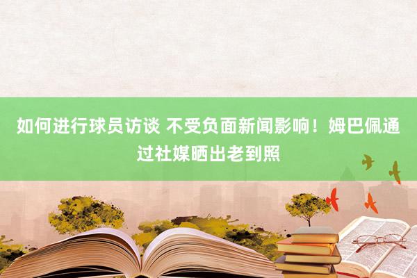 如何进行球员访谈 不受负面新闻影响！姆巴佩通过社媒晒出老到照