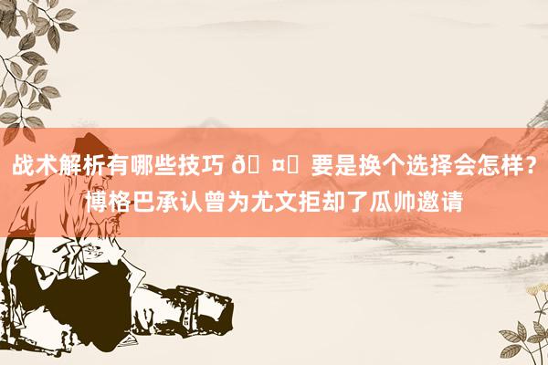 战术解析有哪些技巧 🤔要是换个选择会怎样？博格巴承认曾为尤文拒却了瓜帅邀请