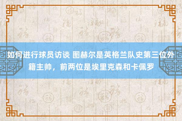 如何进行球员访谈 图赫尔是英格兰队史第三位外籍主帅，前两位是埃里克森和卡佩罗