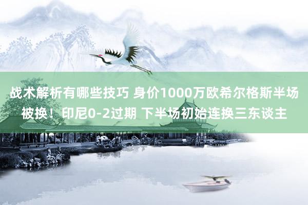 战术解析有哪些技巧 身价1000万欧希尔格斯半场被换！印尼0-2过期 下半场初始连换三东谈主