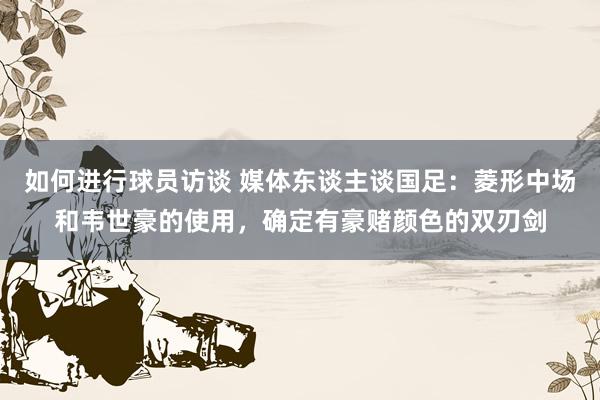 如何进行球员访谈 媒体东谈主谈国足：菱形中场和韦世豪的使用，确定有豪赌颜色的双刃剑