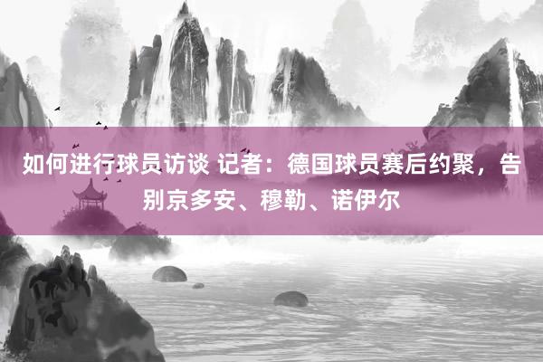 如何进行球员访谈 记者：德国球员赛后约聚，告别京多安、穆勒、诺伊尔