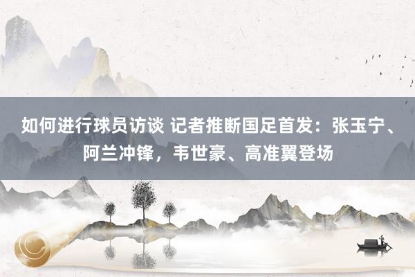 如何进行球员访谈 记者推断国足首发：张玉宁、阿兰冲锋，韦世豪、高准翼登场