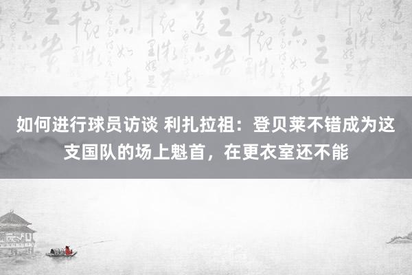 如何进行球员访谈 利扎拉祖：登贝莱不错成为这支国队的场上魁首，在更衣室还不能