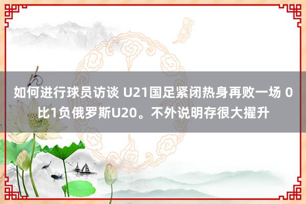 如何进行球员访谈 U21国足紧闭热身再败一场 0比1负俄罗斯U20。不外说明存很大擢升