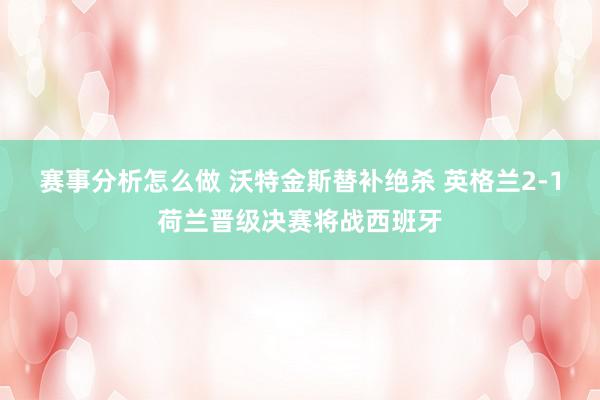 赛事分析怎么做 沃特金斯替补绝杀 英格兰2-1荷兰晋级决赛将战西班牙