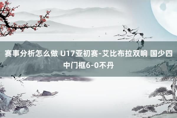 赛事分析怎么做 U17亚初赛-艾比布拉双响 国少四中门框6-0不丹