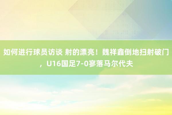 如何进行球员访谈 射的漂亮！魏祥鑫倒地扫射破门，U16国足7-0寥落马尔代夫