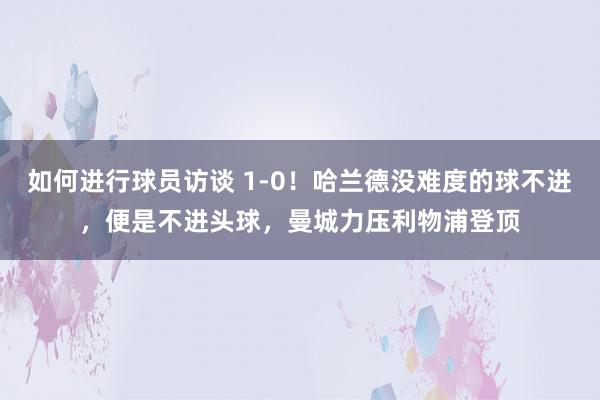 如何进行球员访谈 1-0！哈兰德没难度的球不进，便是不进头球，曼城力压利物浦登顶