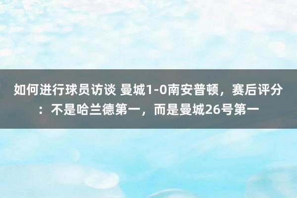 如何进行球员访谈 曼城1-0南安普顿，赛后评分：不是哈兰德第一，而是曼城26号第一