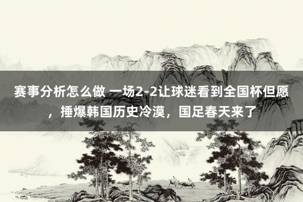 赛事分析怎么做 一场2-2让球迷看到全国杯但愿，捶爆韩国历史冷漠，国足春天来了