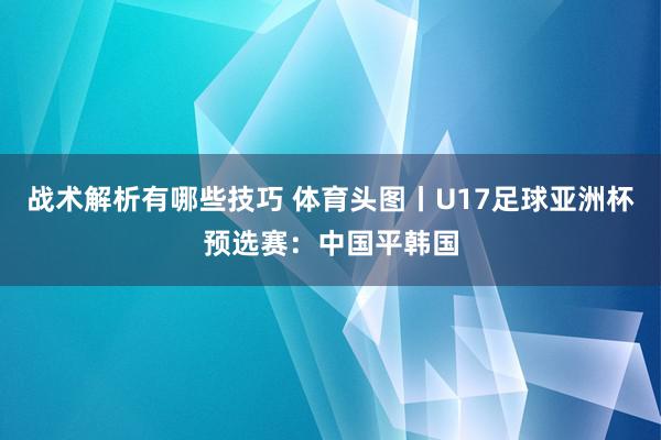 战术解析有哪些技巧 体育头图丨U17足球亚洲杯预选赛：中国平韩国