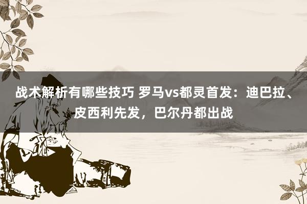 战术解析有哪些技巧 罗马vs都灵首发：迪巴拉、皮西利先发，巴尔丹都出战