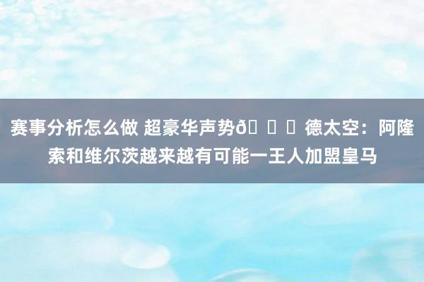 赛事分析怎么做 超豪华声势🙀德太空：阿隆索和维尔茨越来越有可能一王人加盟皇马