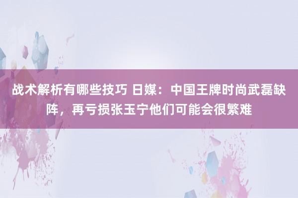 战术解析有哪些技巧 日媒：中国王牌时尚武磊缺阵，再亏损张玉宁他们可能会很繁难