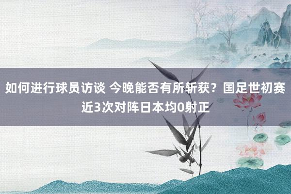 如何进行球员访谈 今晚能否有所斩获？国足世初赛近3次对阵日本均0射正