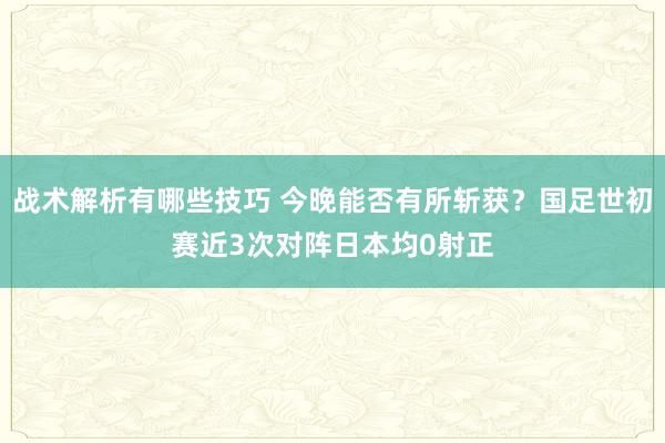 战术解析有哪些技巧 今晚能否有所斩获？国足世初赛近3次对阵日本均0射正