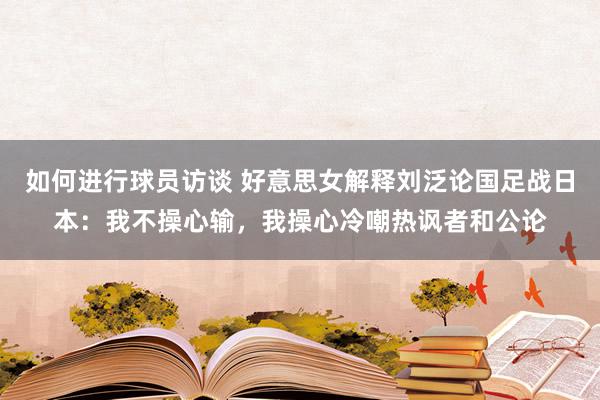 如何进行球员访谈 好意思女解释刘泛论国足战日本：我不操心输，我操心冷嘲热讽者和公论