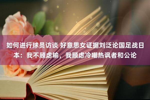 如何进行球员访谈 好意思女证据刘泛论国足战日本：我不顾虑输，我顾虑冷嘲热讽者和公论