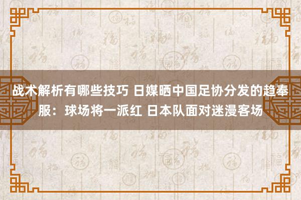 战术解析有哪些技巧 日媒晒中国足协分发的趋奉服：球场将一派红 日本队面对迷漫客场