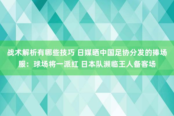 战术解析有哪些技巧 日媒晒中国足协分发的捧场服：球场将一派红 日本队濒临王人备客场