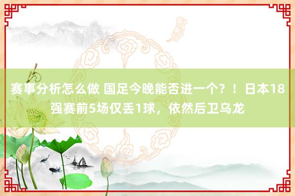 赛事分析怎么做 国足今晚能否进一个？！日本18强赛前5场仅丢1球，依然后卫乌龙