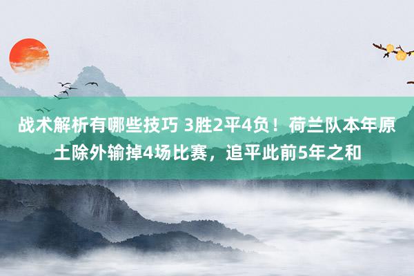 战术解析有哪些技巧 3胜2平4负！荷兰队本年原土除外输掉4场比赛，追平此前5年之和