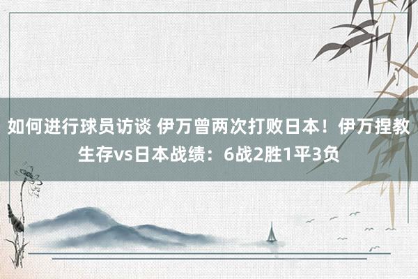 如何进行球员访谈 伊万曾两次打败日本！伊万捏教生存vs日本战绩：6战2胜1平3负