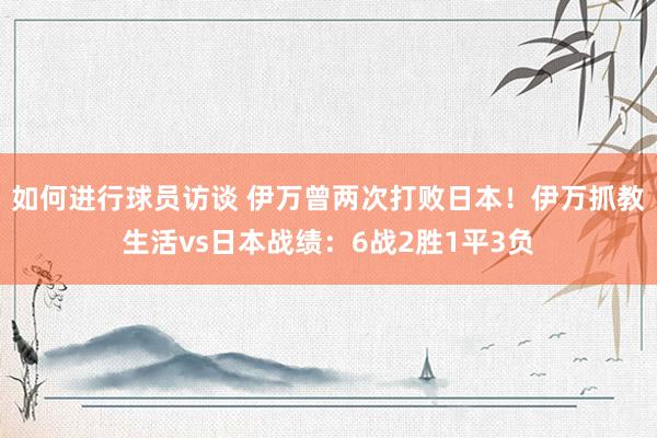 如何进行球员访谈 伊万曾两次打败日本！伊万抓教生活vs日本战绩：6战2胜1平3负