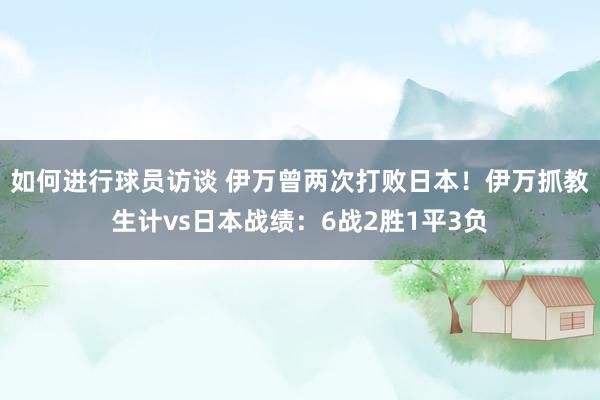 如何进行球员访谈 伊万曾两次打败日本！伊万抓教生计vs日本战绩：6战2胜1平3负