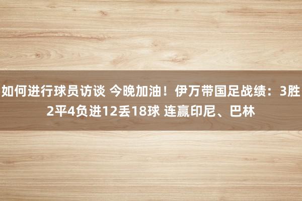 如何进行球员访谈 今晚加油！伊万带国足战绩：3胜2平4负进12丢18球 连赢印尼、巴林