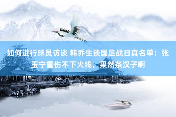 如何进行球员访谈 韩乔生谈国足战日真名单：张玉宁重伤不下火线，果然条汉子啊