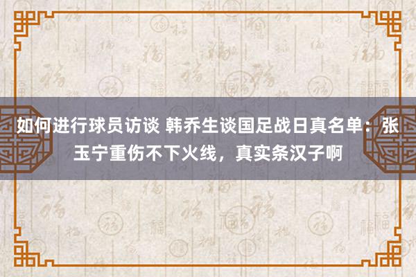 如何进行球员访谈 韩乔生谈国足战日真名单：张玉宁重伤不下火线，真实条汉子啊