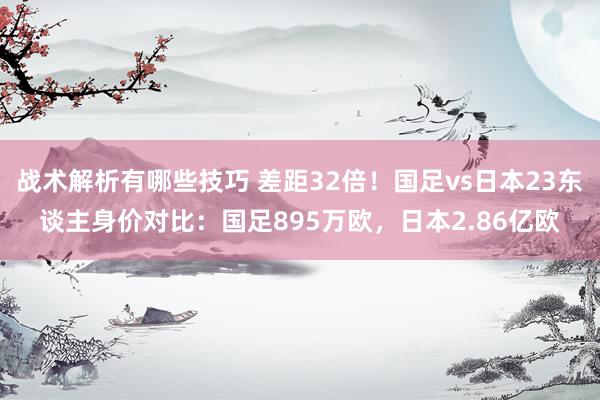 战术解析有哪些技巧 差距32倍！国足vs日本23东谈主身价对比：国足895万欧，日本2.86亿欧