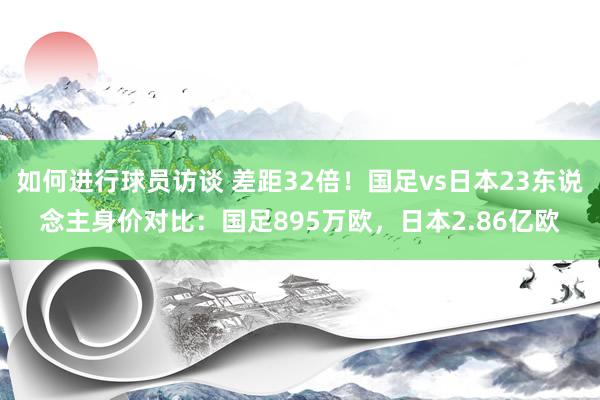 如何进行球员访谈 差距32倍！国足vs日本23东说念主身价对比：国足895万欧，日本2.86亿欧