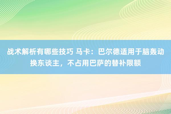 战术解析有哪些技巧 马卡：巴尔德适用于脑轰动换东谈主，不占用巴萨的替补限额