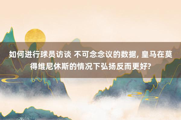 如何进行球员访谈 不可念念议的数据, 皇马在莫得维尼休斯的情况下弘扬反而更好?