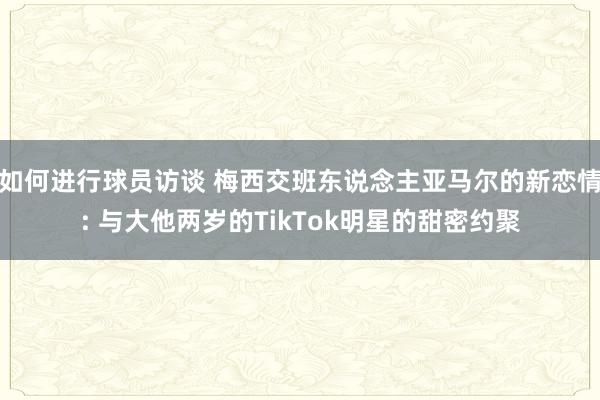 如何进行球员访谈 梅西交班东说念主亚马尔的新恋情: 与大他两岁的TikTok明星的甜密约聚