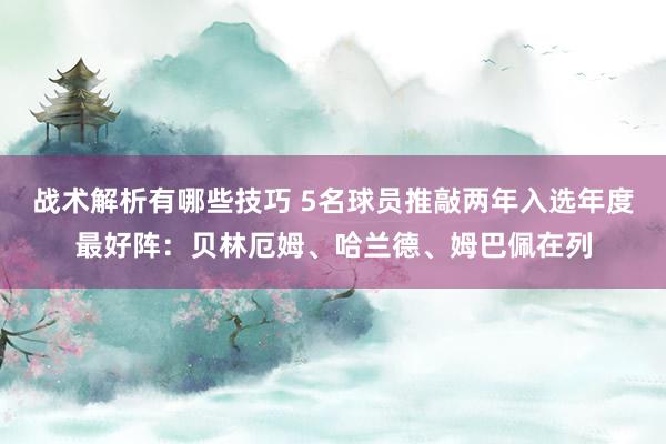 战术解析有哪些技巧 5名球员推敲两年入选年度最好阵：贝林厄姆、哈兰德、姆巴佩在列