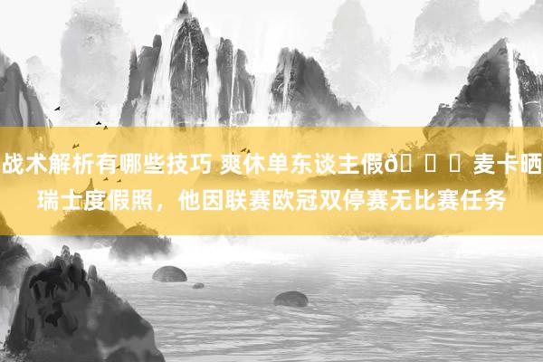 战术解析有哪些技巧 爽休单东谈主假😀麦卡晒瑞士度假照，他因联赛欧冠双停赛无比赛任务