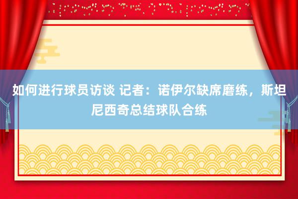 如何进行球员访谈 记者：诺伊尔缺席磨练，斯坦尼西奇总结球队合练