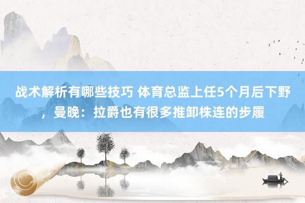 战术解析有哪些技巧 体育总监上任5个月后下野，曼晚：拉爵也有很多推卸株连的步履