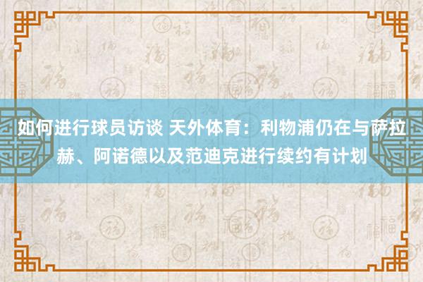 如何进行球员访谈 天外体育：利物浦仍在与萨拉赫、阿诺德以及范迪克进行续约有计划