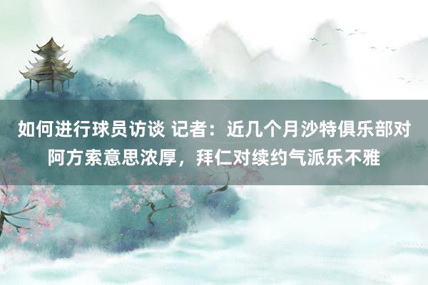 如何进行球员访谈 记者：近几个月沙特俱乐部对阿方索意思浓厚，拜仁对续约气派乐不雅