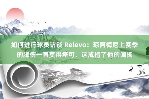 如何进行球员访谈 Relevo：琼阿梅尼上赛季的脚伤一直莫得痊可，这戒指了他的阐扬