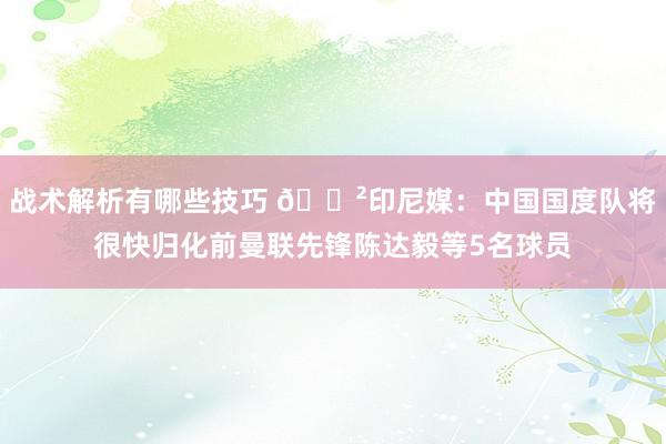 战术解析有哪些技巧 😲印尼媒：中国国度队将很快归化前曼联先锋陈达毅等5名球员