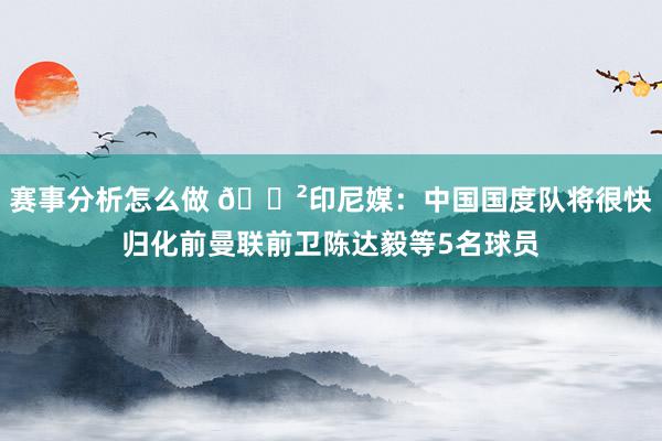 赛事分析怎么做 😲印尼媒：中国国度队将很快归化前曼联前卫陈达毅等5名球员