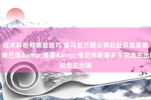 战术解析有哪些技巧 皇马官方晒众将赶赴贝加莫图，姆巴佩&魔笛&维尼修斯等多东说念主出镜