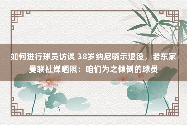 如何进行球员访谈 38岁纳尼晓示退役，老东家曼联社媒晒照：咱们为之倾倒的球员